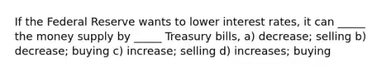 If the Federal Reserve wants to lower interest rates, it can _____ the money supply by _____ Treasury bills, a) decrease; selling b) decrease; buying c) increase; selling d) increases; buying