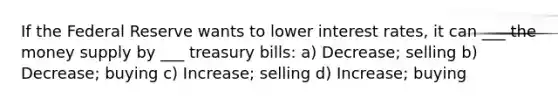 If the Federal Reserve wants to lower interest rates, it can ___ the money supply by ___ treasury bills: a) Decrease; selling b) Decrease; buying c) Increase; selling d) Increase; buying