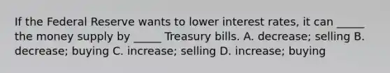 If the Federal Reserve wants to lower interest rates, it can _____ the money supply by _____ Treasury bills. A. decrease; selling B. decrease; buying C. increase; selling D. increase; buying