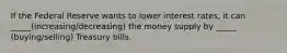 If the Federal Reserve wants to lower interest rates, it can _____(increasing/decreasing) the money supply by _____ (buying/selling) Treasury bills.