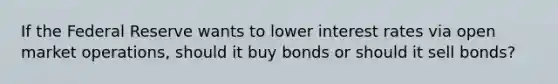 If the Federal Reserve wants to lower interest rates via open market operations, should it buy bonds or should it sell bonds?