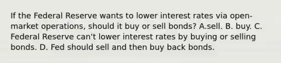 If the Federal Reserve wants to lower interest rates via open-market operations, should it buy or sell bonds? A.sell. B. buy. C. Federal Reserve can't lower interest rates by buying or selling bonds. D. Fed should sell and then buy back bonds.