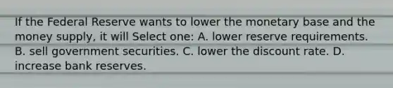 If the Federal Reserve wants to lower the monetary base and the money supply, it will Select one: A. lower reserve requirements. B. sell government securities. C. lower the discount rate. D. increase bank reserves.