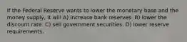 If the Federal Reserve wants to lower the monetary base and the money supply, it will A) increase bank reserves. B) lower the discount rate. C) sell government securities. D) lower reserve requirements.