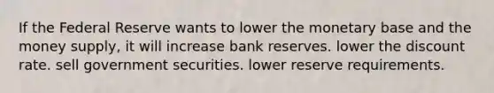 If the Federal Reserve wants to lower the monetary base and the money supply, it will increase bank reserves. lower the discount rate. sell government securities. lower reserve requirements.