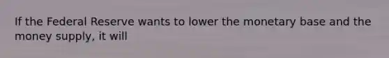 If the Federal Reserve wants to lower the monetary base and the money supply, it will