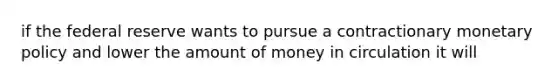 if the federal reserve wants to pursue a contractionary monetary policy and lower the amount of money in circulation it will