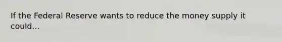 If the Federal Reserve wants to reduce the money supply it could...