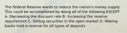 The Federal Reserve wants to reduce the nation's money supply. This could be accomplished by doing all of the following EXCEPT A- Decreasing the discount rate B- Increasing the reserve requirement C- Selling securities in the open market D- Making banks hold a reserve for all types of deposits