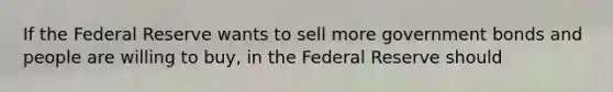 If the Federal Reserve wants to sell more government bonds and people are willing to buy, in the Federal Reserve should