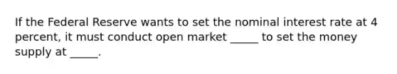 If the Federal Reserve wants to set the nominal interest rate at 4 percent, it must conduct open market _____ to set the money supply at _____.