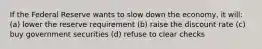 If the Federal Reserve wants to slow down the economy, it will: (a) lower the reserve requirement (b) raise the discount rate (c) buy government securities (d) refuse to clear checks