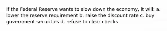 If the Federal Reserve wants to slow down the economy, it will: a. lower the reserve requirement b. raise the discount rate c. buy government securities d. refuse to clear checks