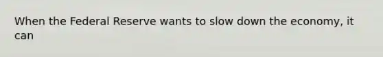 When the Federal Reserve wants to slow down the economy, it can