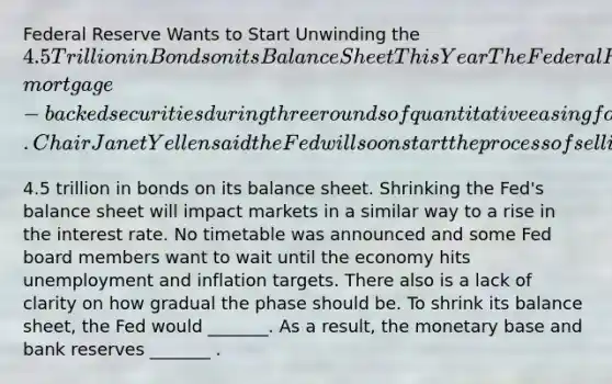 Federal Reserve Wants to Start Unwinding the​ 4.5 Trillion in Bonds on its Balance Sheet This Year The Federal Reserve bought Treasury bonds and​ mortgage-backed securities during three rounds of quantitative easing following the financial crisis. Chair Janet Yellen said the Fed will soon start the process of selling the​4.5 trillion in bonds on its balance sheet. Shrinking the​ Fed's balance sheet will impact markets in a similar way to a rise in the interest rate. No timetable was announced and some Fed board members want to wait until the economy hits unemployment and inflation targets. There also is a lack of clarity on how gradual the phase should be. To shrink its balance​ sheet, the Fed would​ _______. As a​ result, the monetary base and bank reserves​ _______ .