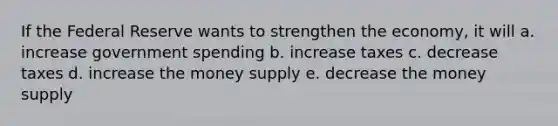 If the Federal Reserve wants to strengthen the economy, it will a. increase government spending b. increase taxes c. decrease taxes d. increase the money supply e. decrease the money supply