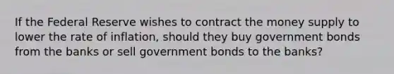 If the Federal Reserve wishes to contract the money supply to lower the rate of inflation, should they buy government bonds from the banks or sell government bonds to the banks?