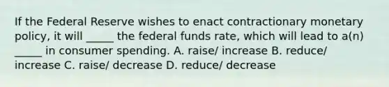 If the Federal Reserve wishes to enact contractionary monetary policy, it will _____ the federal funds rate, which will lead to a(n) _____ in consumer spending. A. raise/ increase B. reduce/ increase C. raise/ decrease D. reduce/ decrease