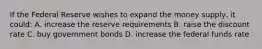 If the Federal Reserve wishes to expand the money supply, it could: A. increase the reserve requirements B. raise the discount rate C. buy government bonds D. increase the federal funds rate