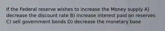 If the Federal reserve wishes to increase the Money supply A) decrease the discount rate B) increase interest paid on reserves C) sell government bonds D) decrease the monetary base