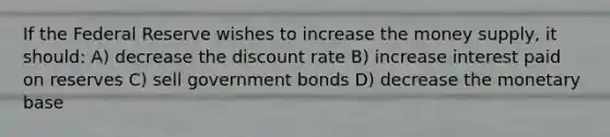 If the Federal Reserve wishes to increase the money supply, it should: A) decrease the discount rate B) increase interest paid on reserves C) sell government bonds D) decrease the monetary base