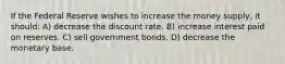 If the Federal Reserve wishes to increase the money supply, it should: A) decrease the discount rate. B) increase interest paid on reserves. C) sell government bonds. D) decrease the monetary base.