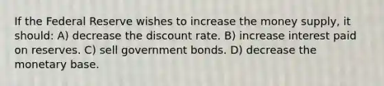 If the Federal Reserve wishes to increase the money supply, it should: A) decrease the discount rate. B) increase interest paid on reserves. C) sell government bonds. D) decrease the monetary base.