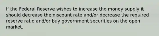 If the Federal Reserve wishes to increase the money supply it should decrease the discount rate and/or decrease the required reserve ratio and/or buy government securities on the open market.