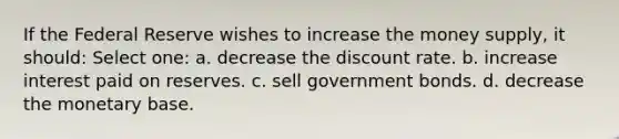 If the Federal Reserve wishes to increase the money supply, it should: Select one: a. decrease the discount rate. b. increase interest paid on reserves. c. sell government bonds. d. decrease the monetary base.