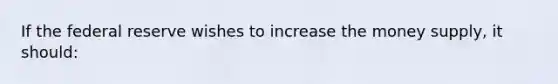 If the federal reserve wishes to increase the money supply, it should: