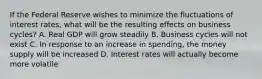 If the Federal Reserve wishes to minimize the fluctuations of interest rates, what will be the resulting effects on business cycles? A. Real GDP will grow steadily B. Business cycles will not exist C. In response to an increase in spending, the money supply will be increased D. Interest rates will actually become more volatile