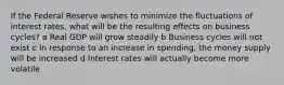 If the Federal Reserve wishes to minimize the fluctuations of interest rates, what will be the resulting effects on business cycles? a Real GDP will grow steadily b Business cycles will not exist c In response to an increase in spending, the money supply will be increased d Interest rates will actually become more volatile