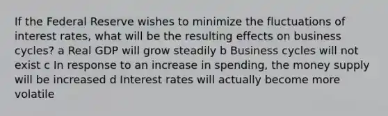 If the Federal Reserve wishes to minimize the fluctuations of interest rates, what will be the resulting effects on business cycles? a Real GDP will grow steadily b Business cycles will not exist c In response to an increase in spending, the money supply will be increased d Interest rates will actually become more volatile