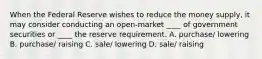 When the Federal Reserve wishes to reduce the money supply, it may consider conducting an open-market ____ of government securities or ____ the reserve requirement. A. purchase/ lowering B. purchase/ raising C. sale/ lowering D. sale/ raising