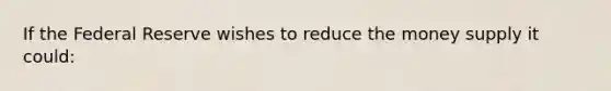 If the Federal Reserve wishes to reduce the money supply it could: