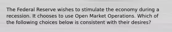 The Federal Reserve wishes to stimulate the economy during a recession. It chooses to use Open Market Operations. Which of the following choices below is consistent with their desires?