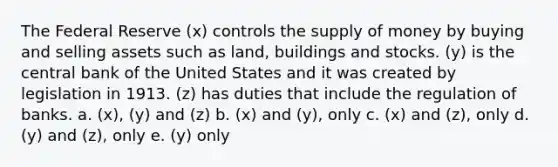 The Federal Reserve (x) controls the supply of money by buying and selling assets such as land, buildings and stocks. (y) is the central bank of the United States and it was created by legislation in 1913. (z) has duties that include the regulation of banks. a. (x), (y) and (z) b. (x) and (y), only c. (x) and (z), only d. (y) and (z), only e. (y) only