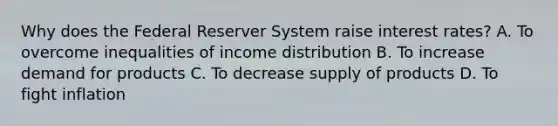 Why does the Federal Reserver System raise interest rates? A. To overcome inequalities of income distribution B. To increase demand for products C. To decrease supply of products D. To fight inflation