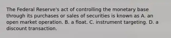 The Federal​ Reserve's act of controlling the monetary base through its purchases or sales of securities is known as A. an open market operation. B. a float. C. instrument targeting. D. a discount transaction.