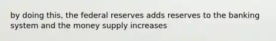 by doing this, the federal reserves adds reserves to the banking system and the money supply increases