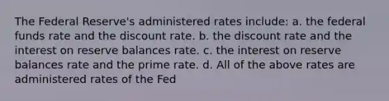 The Federal Reserve's administered rates include: a. the federal funds rate and the discount rate. b. the discount rate and the interest on reserve balances rate. c. the interest on reserve balances rate and the prime rate. d. All of the above rates are administered rates of the Fed