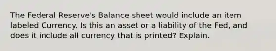 The Federal Reserve's Balance sheet would include an item labeled Currency. Is this an asset or a liability of the Fed, and does it include all currency that is printed? Explain.