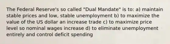 The Federal Reserve's so called "Dual Mandate" is to: a) maintain stable prices and low, stable unemployment b) to maximize the value of the US dollar an increase trade c) to maximize price level so nominal wages increase d) to eliminate unemployment entirely and control deficit spending