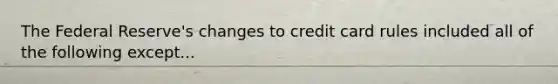 The Federal Reserve's changes to credit card rules included all of the following except...