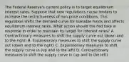 The Federal Reserve's current policy is to target equilibrium interest rates. Suppose that new regulations cause lenders to increase the restrictiveness of non-price conditions. This regulation shifts the demand curve for loanable funds and affects equilibrium interest rates. What action should the Fed take in response in order to maintain its target for interest rates? A. Contractionary measures to shift the supply curve out (down and to the right) B. Expansionary measures to shift the supply curve out (down and to the right) C. Expansionary measures to shift the supply curve in (up and to the left) D. Contractionary measures to shift the supply curve in (up and to the left)