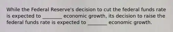 While the Federal Reserve's decision to cut the federal funds rate is expected to ________ economic growth, its decision to raise the federal funds rate is expected to ________ economic growth.