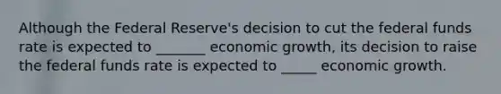 Although the Federal Reserve's decision to cut the federal funds rate is expected to _______ economic growth, its decision to raise the federal funds rate is expected to _____ economic growth.