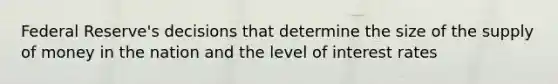 Federal Reserve's decisions that determine the size of the supply of money in the nation and the level of interest rates