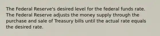 The Federal Reserve's desired level for the federal funds rate. The Federal Reserve adjusts the money supply through the purchase and sale of Treasury bills until the actual rate equals the desired rate.