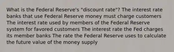 What is the Federal Reserve's "discount rate"? The interest rate banks that use Federal Reserve money must charge customers The interest rate used by members of the Federal Reserve system for favored customers The interest rate the Fed charges its member banks The rate the Federal Reserve uses to calculate the future value of the money supply